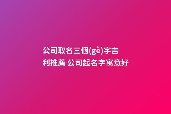 公司取名三個(gè)字吉利推薦 公司起名字寓意好